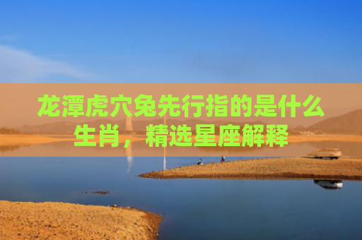 龙潭虎穴兔先行指的是什么生肖，精选星座解释