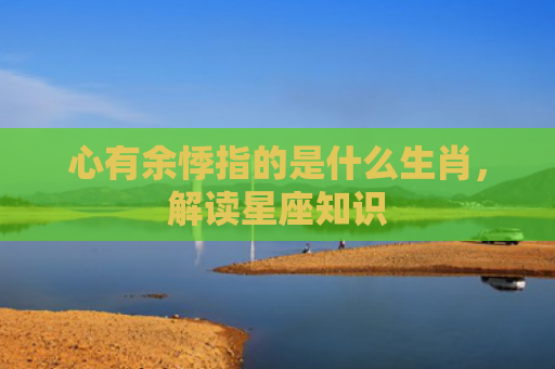 心有余悸指的是什么生肖，解读星座知识