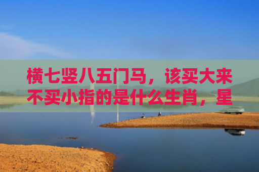 横七竖八五门马，该买大来不买小指的是什么生肖，星座解读落实