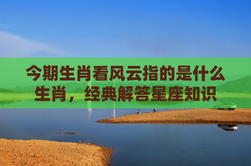 今期生肖看风云指的是什么生肖，经典解答星座知识
