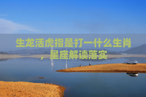 生龙活虎指是打一什么生肖，星座解读落实