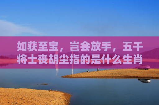 如获至宝，岂会放手，五千将士丧胡尘指的是什么生肖，解读星座知识