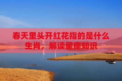 春天里头开红花指的是什么生肖，解读星座知识