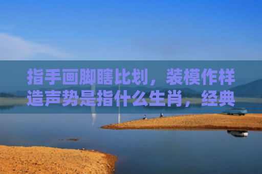 指手画脚瞎比划，装模作样造声势是指什么生肖，经典解答星座知识