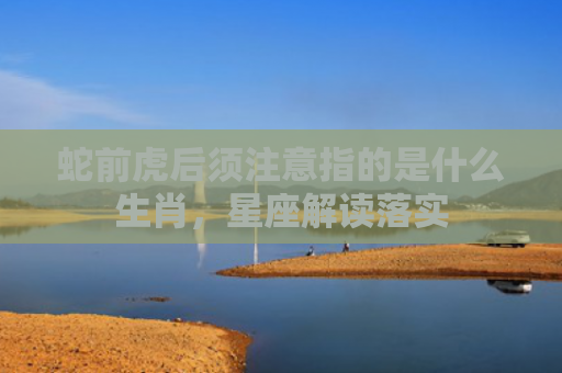 蛇前虎后须注意指的是什么生肖，星座解读落实