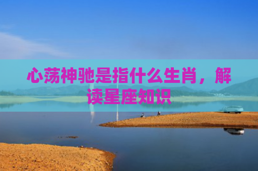 心荡神驰是指什么生肖，解读星座知识