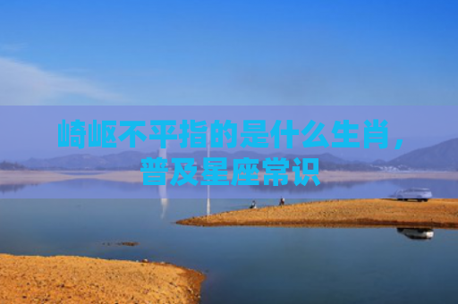 崎岖不平指的是什么生肖，普及星座常识