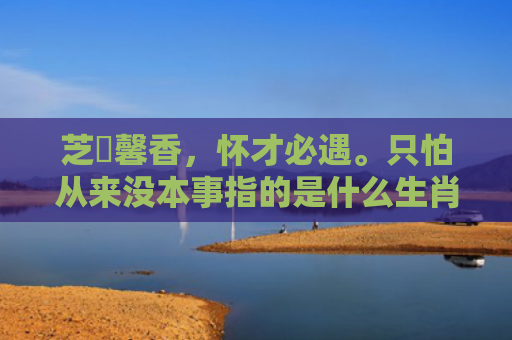 芝蘭馨香，怀才必遇。只怕从来没本事指的是什么生肖，解读星座知识