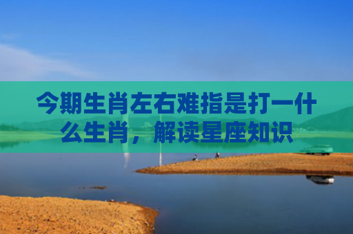 今期生肖左右难指是打一什么生肖，解读星座知识