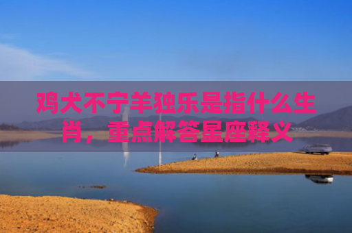 鸡犬不宁羊独乐是指什么生肖，重点解答星座释义