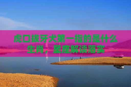 虎口拔牙犬第一指的是什么生肖，星座解读落实