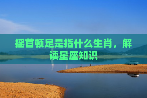摇首顿足是指什么生肖，解读星座知识
