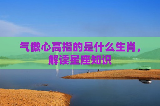 气傲心高指的是什么生肖，解读星座知识