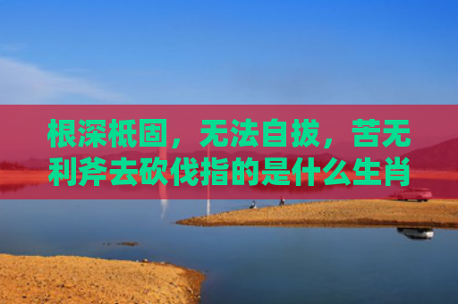根深柢固，无法自拔，苦无利斧去砍伐指的是什么生肖，解读星座知识
