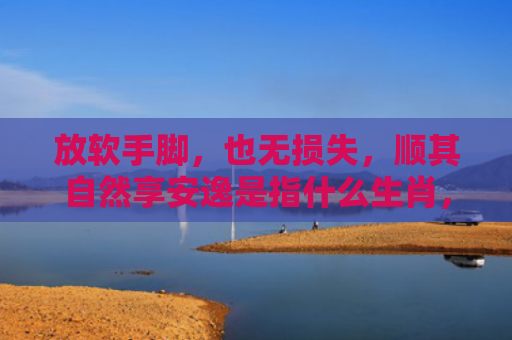 放软手脚，也无损失，顺其自然享安逸是指什么生肖，星座解读落实