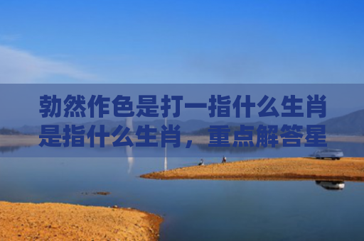 勃然作色是打一指什么生肖是指什么生肖，重点解答星座释义