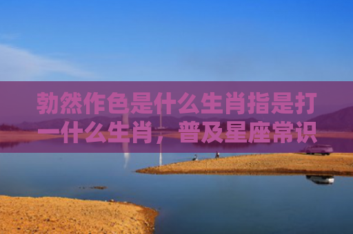 勃然作色是什么生肖指是打一什么生肖，普及星座常识