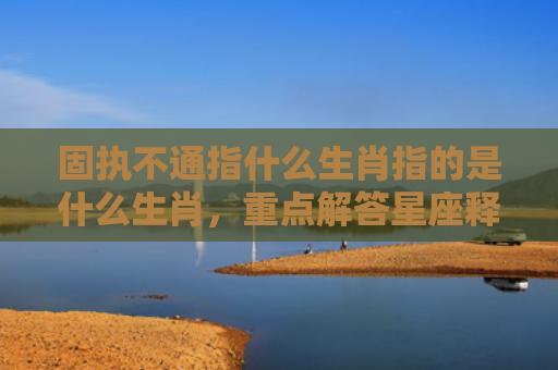 固执不通指什么生肖指的是什么生肖，重点解答星座释义