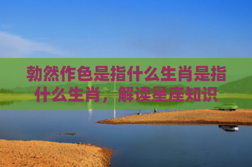 勃然作色是指什么生肖是指什么生肖，解读星座知识