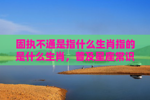 固执不通是指什么生肖指的是什么生肖，普及星座常识
