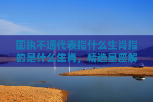 固执不通代表指什么生肖指的是什么生肖，精选星座解释