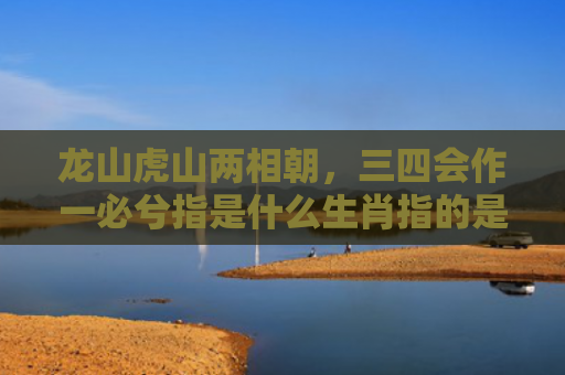 龙山虎山两相朝，三四会作一必兮指是什么生肖指的是什么生肖，经典解答星座知识