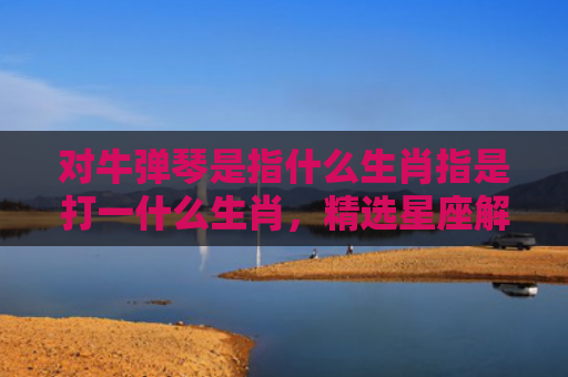 对牛弹琴是指什么生肖指是打一什么生肖，精选星座解释
