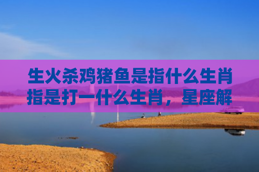 生火杀鸡猪鱼是指什么生肖指是打一什么生肖，星座解读落实