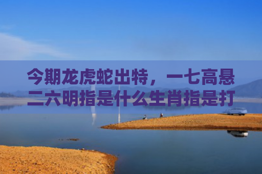 今期龙虎蛇出特，一七高悬二六明指是什么生肖指是打一什么生肖，普及星座常识