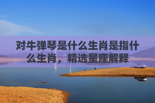 对牛弹琴是什么生肖是指什么生肖，精选星座解释