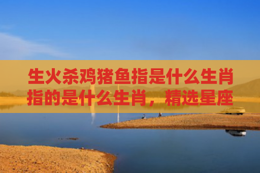 生火杀鸡猪鱼指是什么生肖指的是什么生肖，精选星座解释