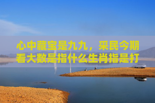 心中藏宝是九九，采民今期看大数是指什么生肖指是打一什么生肖，普及星座常识