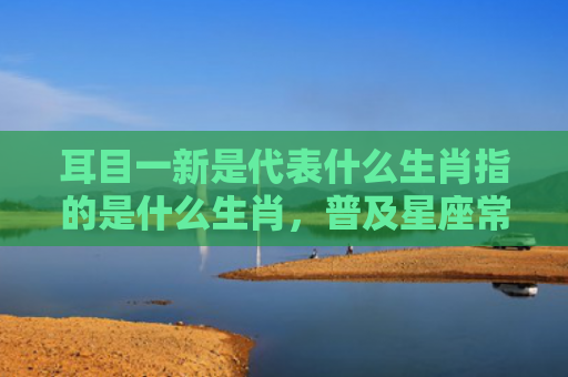 耳目一新是代表什么生肖指的是什么生肖，普及星座常识
