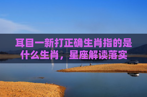 耳目一新打正确生肖指的是什么生肖，星座解读落实