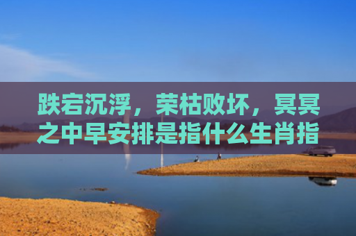 跌宕沉浮，荣枯败坏，冥冥之中早安排是指什么生肖指的是什么生肖，经典解答星座知识