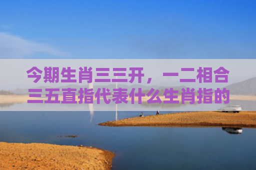 今期生肖三三开，一二相合三五直指代表什么生肖指的是什么生肖，星座解读落实