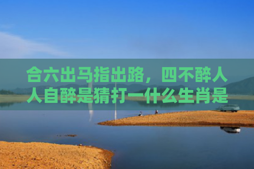 合六出马指出路，四不醉人人自醉是猜打一什么生肖是指什么生肖，经典解答星座知识