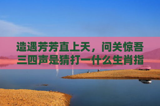 造遇芳芳直上天，问关惊吾三四声是猜打一什么生肖指的是什么生肖，精选星座解释