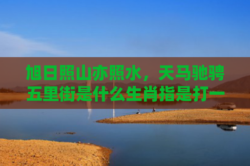 旭日照山亦照水，天马驰骋五里街是什么生肖指是打一什么生肖，普及星座常识