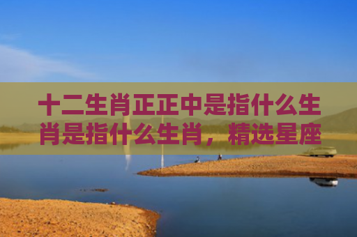 十二生肖正正中是指什么生肖是指什么生肖，精选星座解释