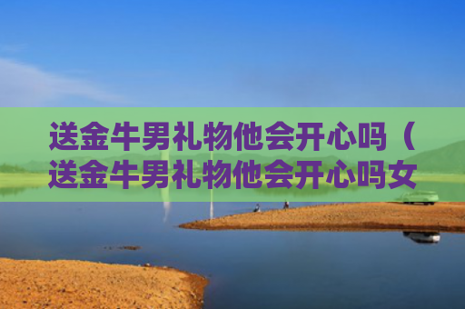 送金牛男礼物他会开心吗（送金牛男礼物他会开心吗女生）