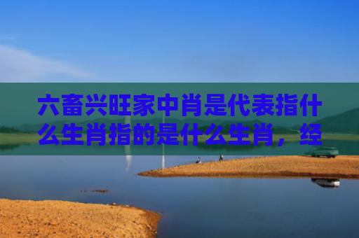 六畜兴旺家中肖是代表指什么生肖指的是什么生肖，经典解答星座知识