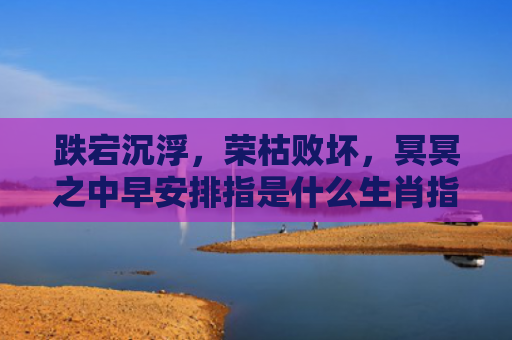 跌宕沉浮，荣枯败坏，冥冥之中早安排指是什么生肖指的是什么生肖，重点解答星座释义