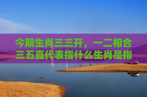 今期生肖三三开，一二相合三五直代表指什么生肖是指什么生肖，普及星座常识