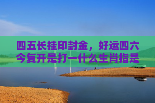 四五长挂印封金，好运四六今复开是打一什么生肖指是打一什么生肖，普及星座常识