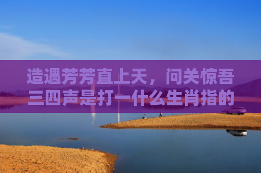 造遇芳芳直上天，问关惊吾三四声是打一什么生肖指的是什么生肖，经典解答星座知识