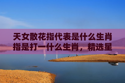 天女散花指代表是什么生肖指是打一什么生肖，精选星座解释