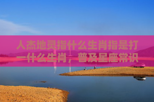 人杰地灵指什么生肖指是打一什么生肖，普及星座常识