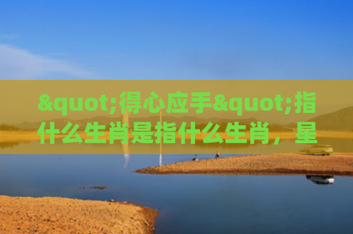 "得心应手"指什么生肖是指什么生肖，星座解读落实