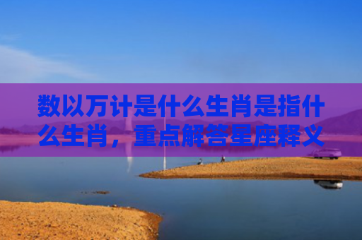 数以万计是什么生肖是指什么生肖，重点解答星座释义